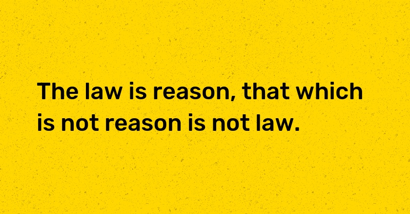 The law is reason, that which is not reason is not law.