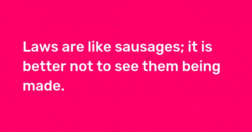 Laws are like sausages; it is better not to see them being made.