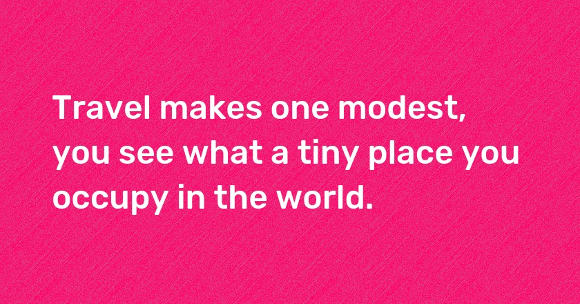 Travel makes one modest, you see what a tiny place you occupy in the world.