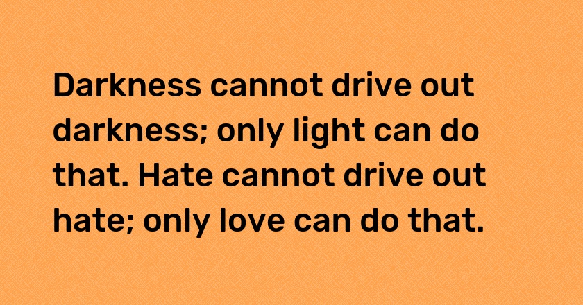 Darkness cannot drive out darkness; only light can do that. Hate cannot drive out hate; only love can do that.