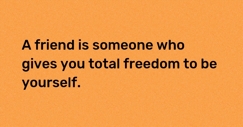 A friend is someone who gives you total freedom to be yourself.