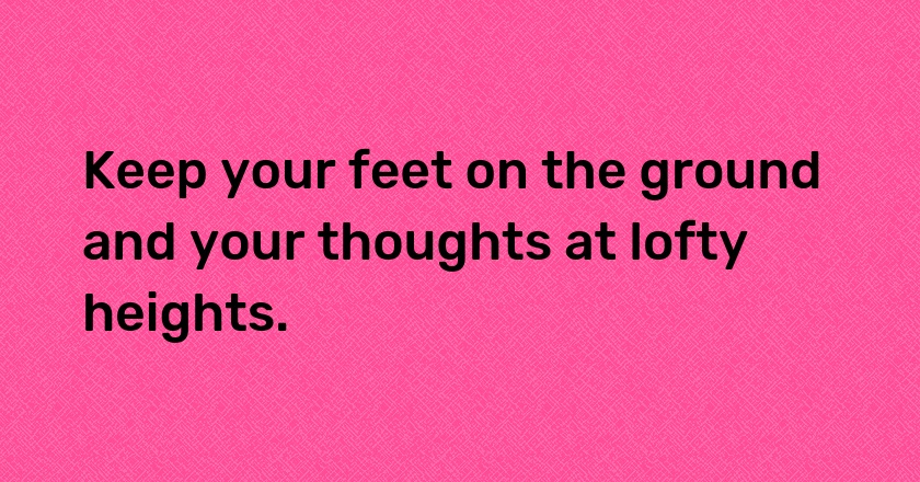 Keep your feet on the ground and your thoughts at lofty heights.