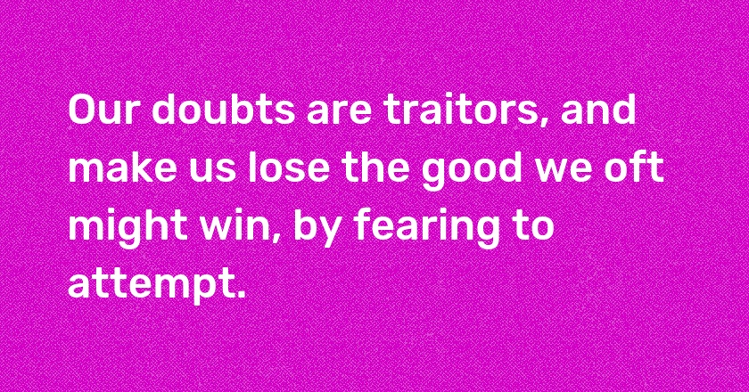 Our doubts are traitors, and make us lose the good we oft might win, by fearing to attempt.