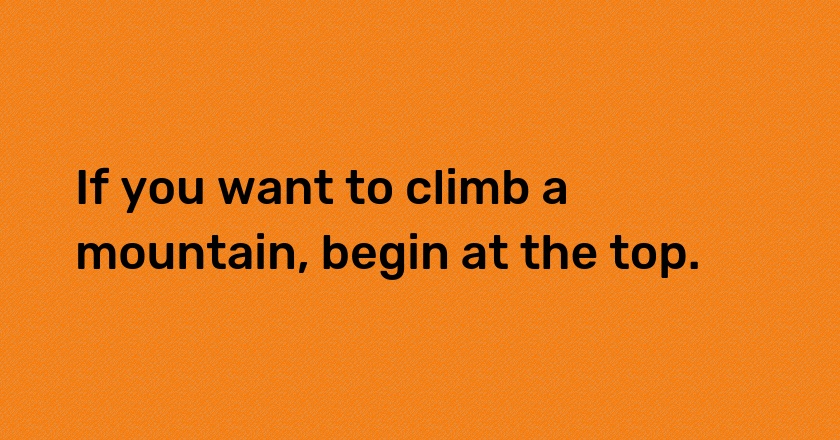 If you want to climb a mountain, begin at the top.