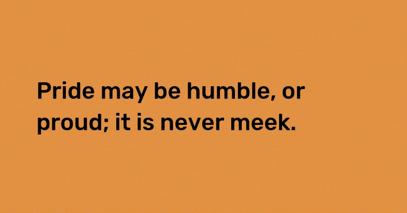 Pride may be humble, or proud; it is never meek.