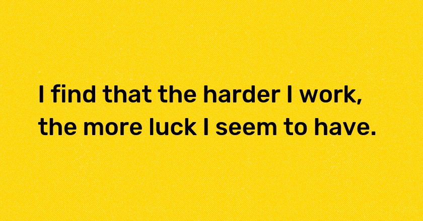 I find that the harder I work, the more luck I seem to have.