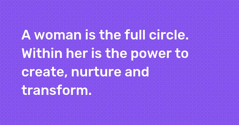 A woman is the full circle. Within her is the power to create, nurture and transform.