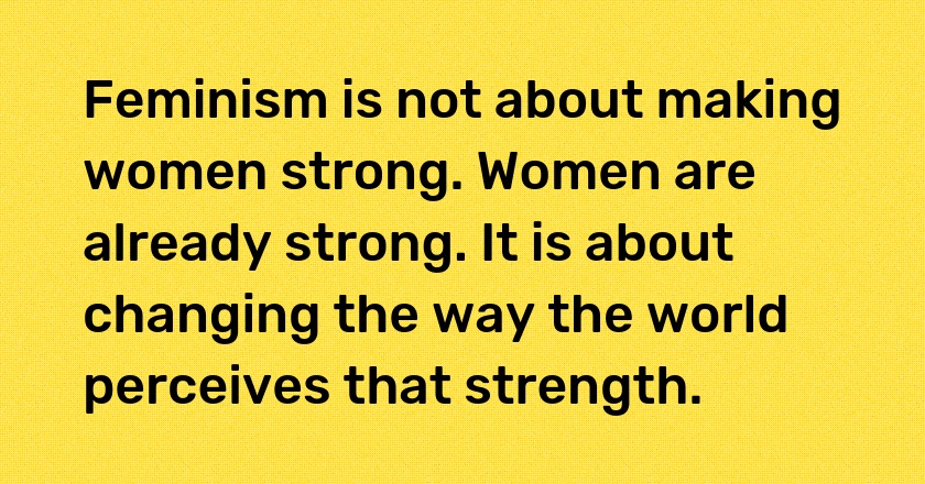 Feminism is not about making women strong. Women are already strong. It is about changing the way the world perceives that strength.