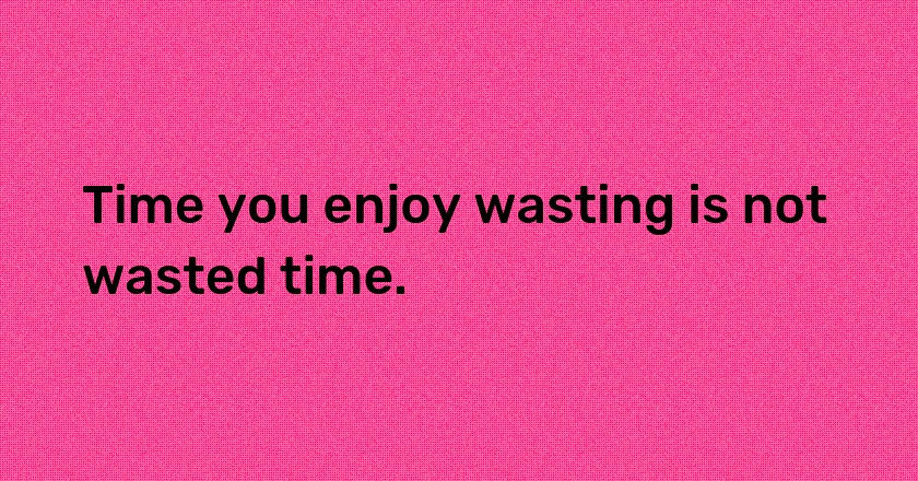 Time you enjoy wasting is not wasted time.