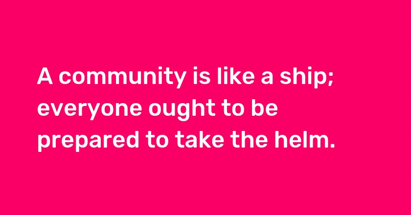 A community is like a ship; everyone ought to be prepared to take the helm.