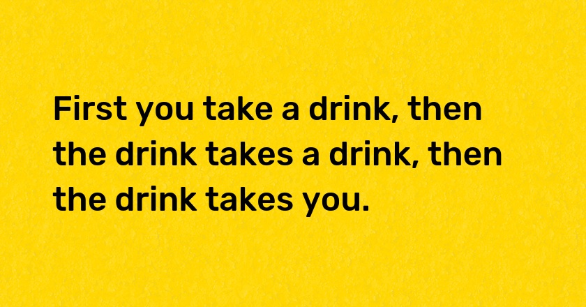 First you take a drink, then the drink takes a drink, then the drink takes you.