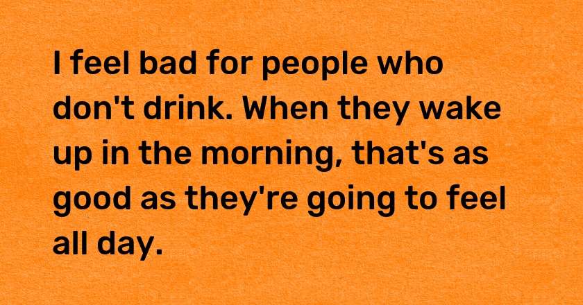 I feel bad for people who don't drink. When they wake up in the morning, that's as good as they're going to feel all day.