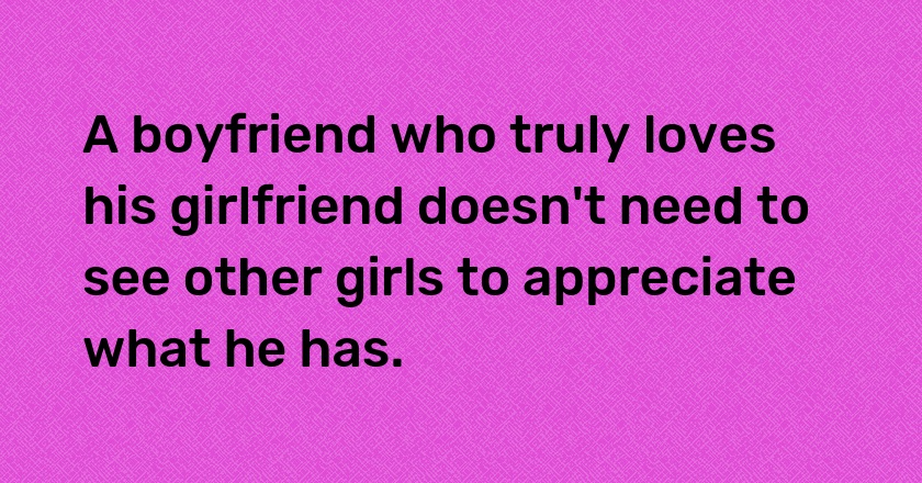 A boyfriend who truly loves his girlfriend doesn't need to see other girls to appreciate what he has.