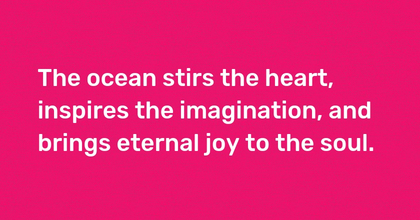 The ocean stirs the heart, inspires the imagination, and brings eternal joy to the soul.