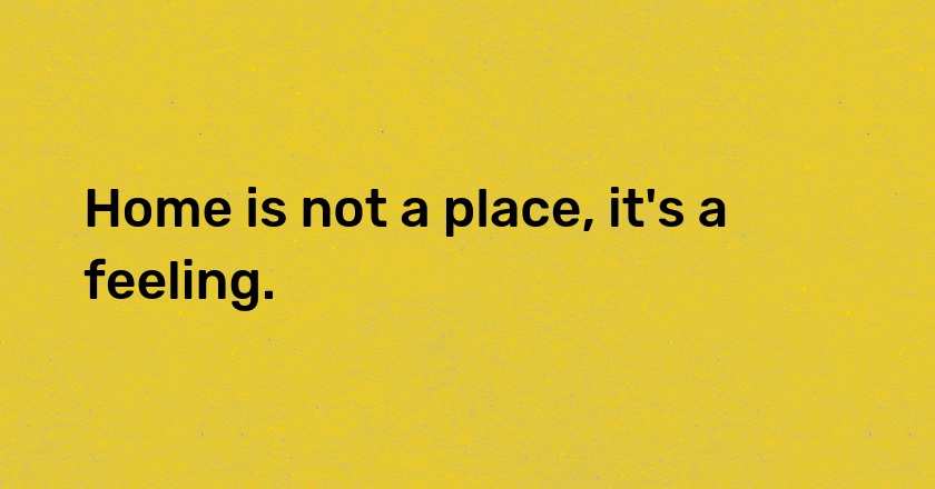 Home is not a place, it's a feeling.