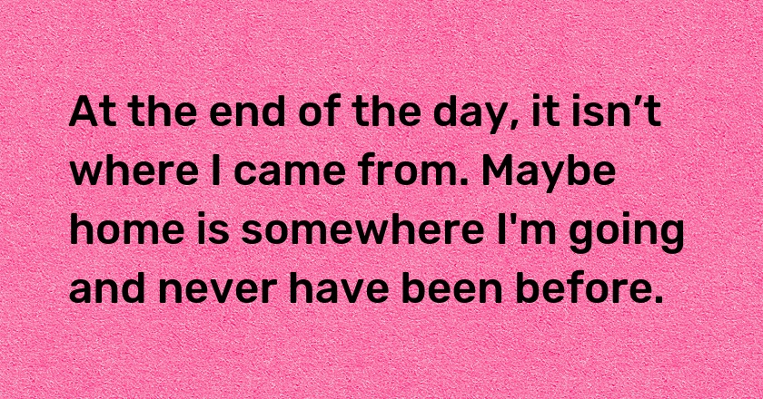 At the end of the day, it isn’t where I came from. Maybe home is somewhere I'm going and never have been before.