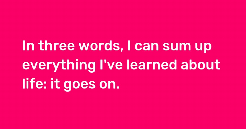 In three words, I can sum up everything I've learned about life: it goes on.