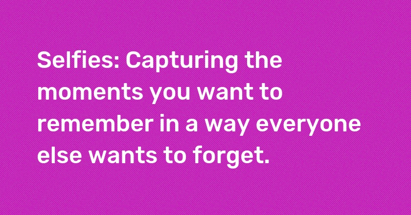 Selfies: Capturing the moments you want to remember in a way everyone else wants to forget.