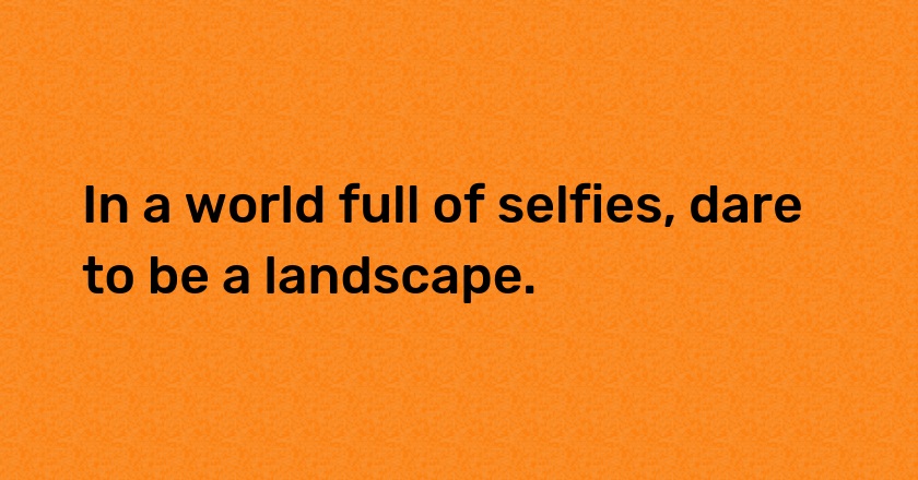 In a world full of selfies, dare to be a landscape.