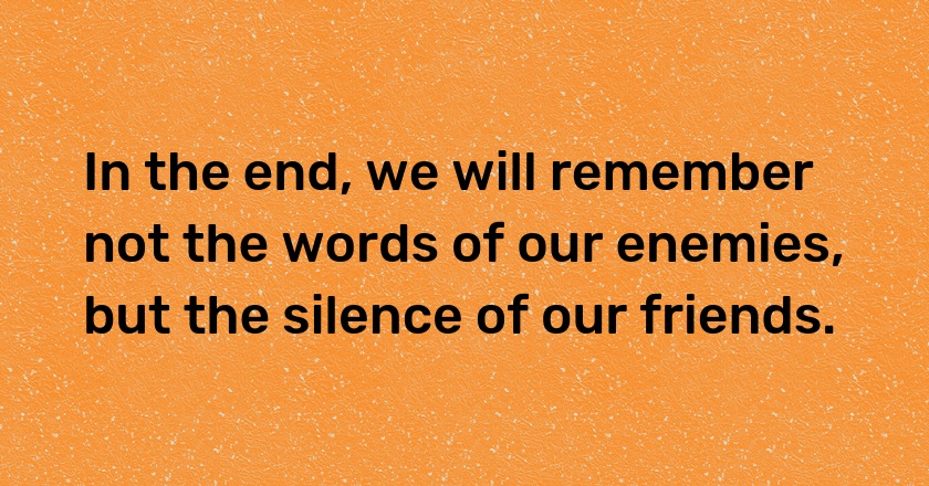 In the end, we will remember not the words of our enemies, but the silence of our friends.