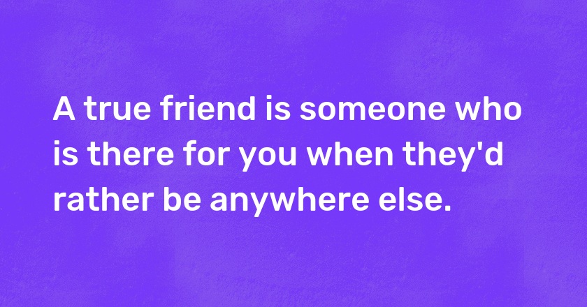 A true friend is someone who is there for you when they'd rather be anywhere else.