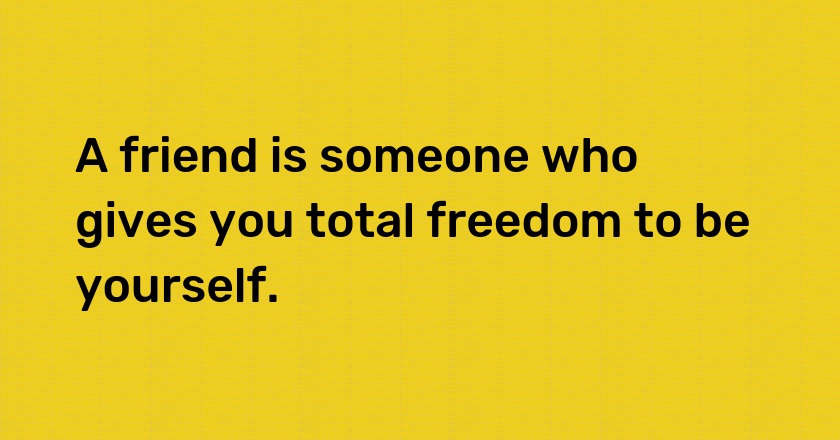 A friend is someone who gives you total freedom to be yourself.