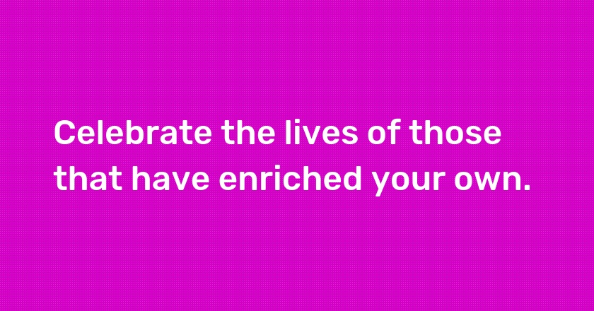 Celebrate the lives of those that have enriched your own.