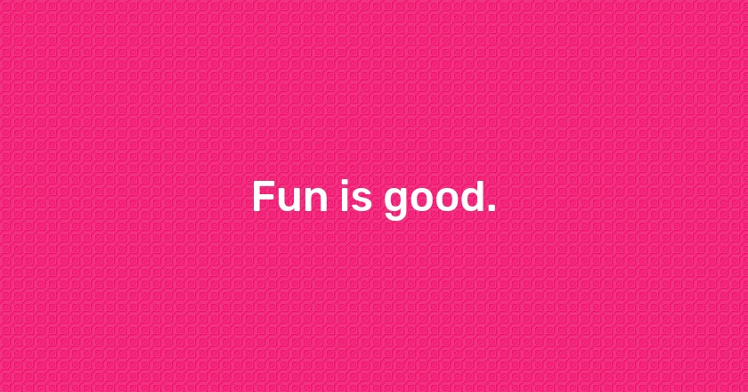 Fun is good.