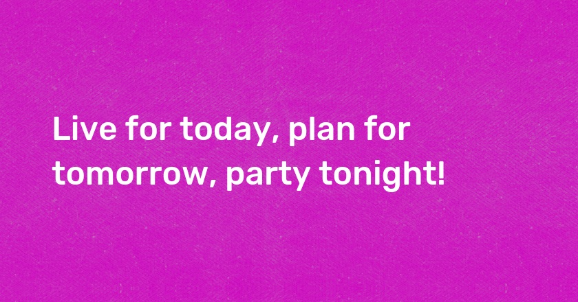 Live for today, plan for tomorrow, party tonight!