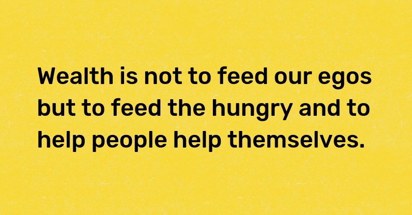 Wealth is not to feed our egos but to feed the hungry and to help people help themselves.