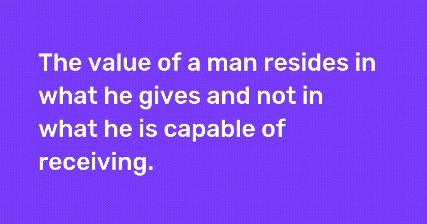 The value of a man resides in what he gives and not in what he is capable of receiving.