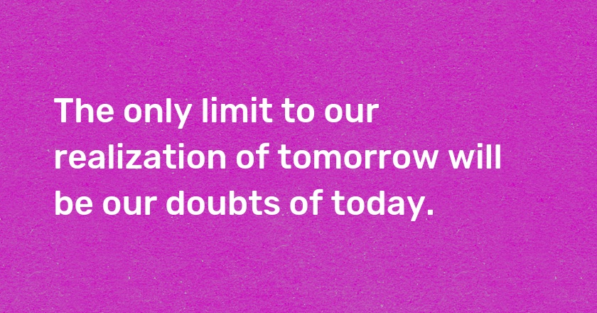 The only limit to our realization of tomorrow will be our doubts of today.