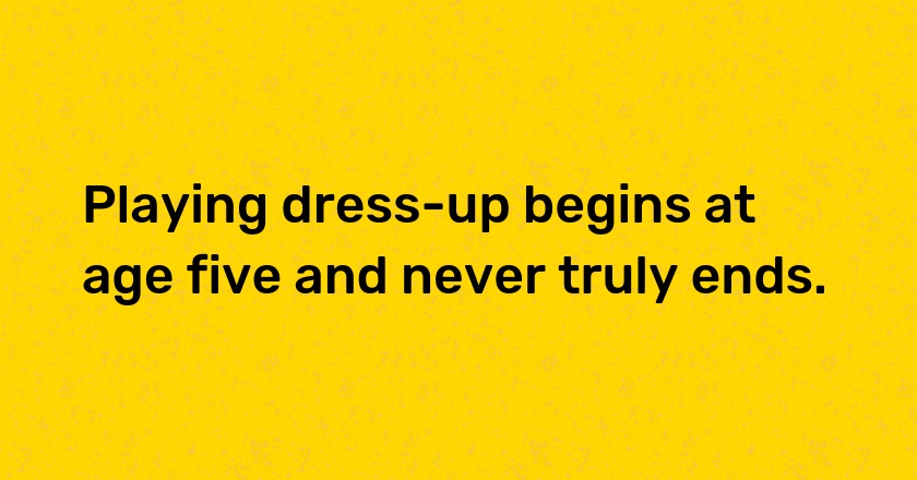 Playing dress-up begins at age five and never truly ends.