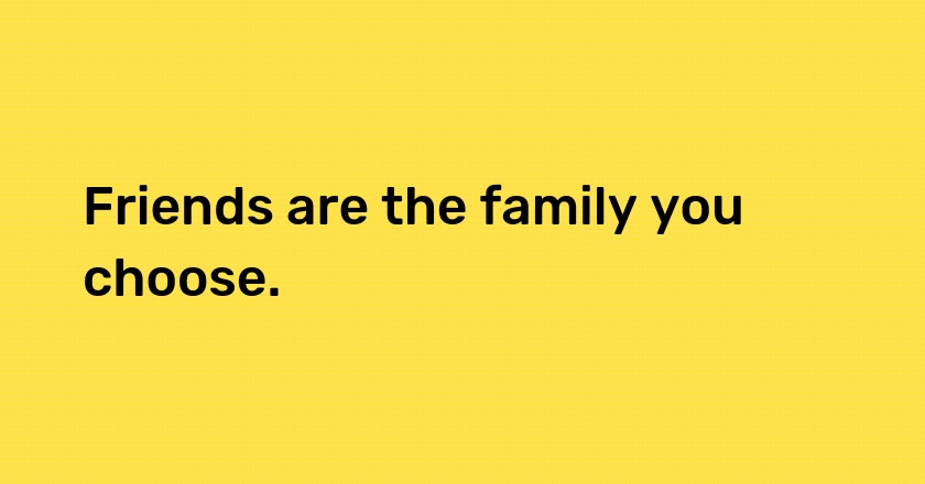 Friends are the family you choose.