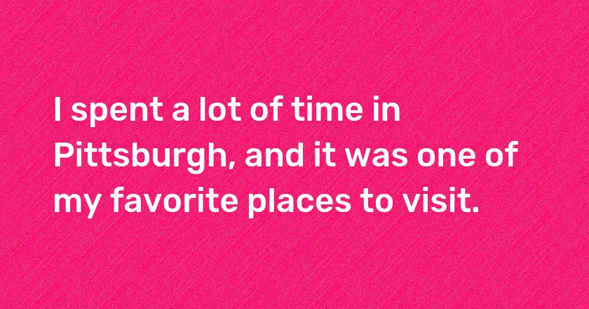 I spent a lot of time in Pittsburgh, and it was one of my favorite places to visit.