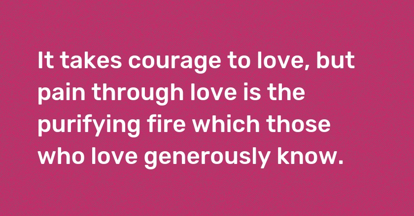 It takes courage to love, but pain through love is the purifying fire which those who love generously know.