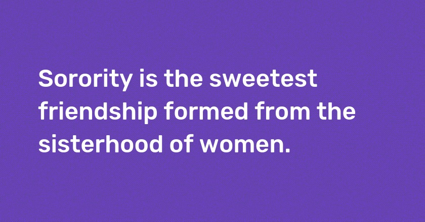 Sorority is the sweetest friendship formed from the sisterhood of women.