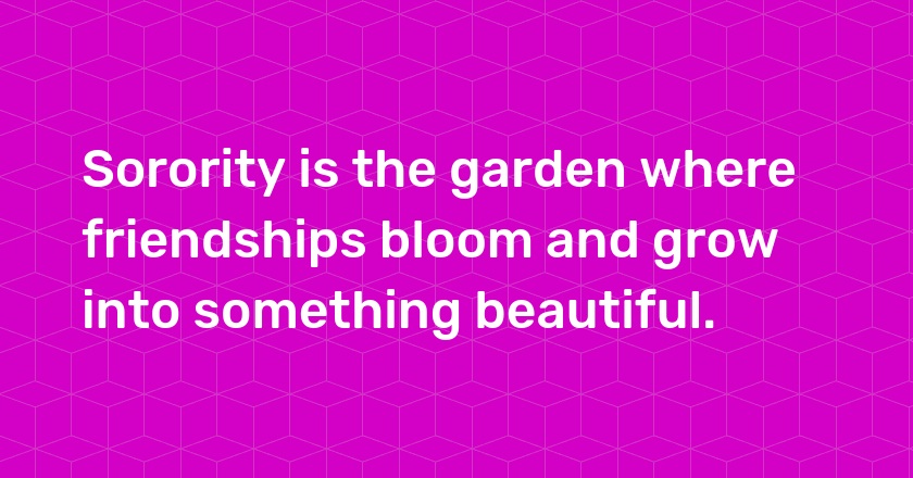 Sorority is the garden where friendships bloom and grow into something beautiful.