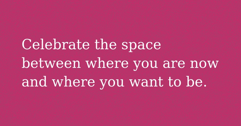 Celebrate the space between where you are now and where you want to be.