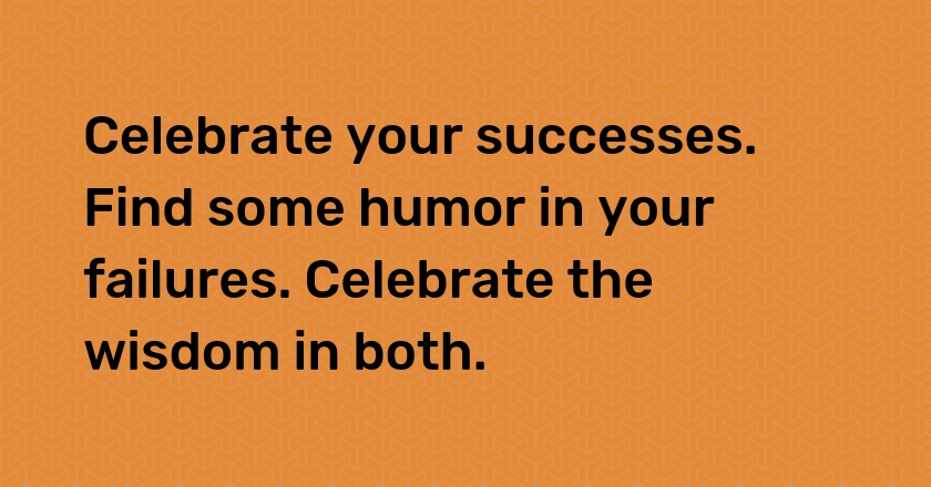 Celebrate your successes. Find some humor in your failures. Celebrate the wisdom in both.