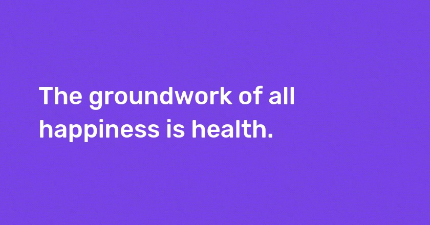 The groundwork of all happiness is health.