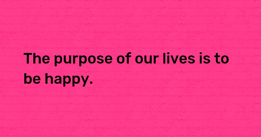 The purpose of our lives is to be happy.