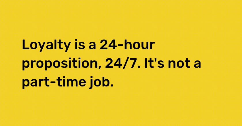 Loyalty is a 24-hour proposition, 24/7. It's not a part-time job.