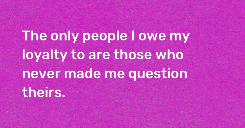 The only people I owe my loyalty to are those who never made me question theirs.