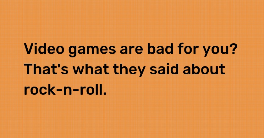 Video games are bad for you? That's what they said about rock-n-roll.