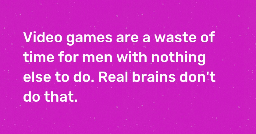 Video games are a waste of time for men with nothing else to do. Real brains don't do that.