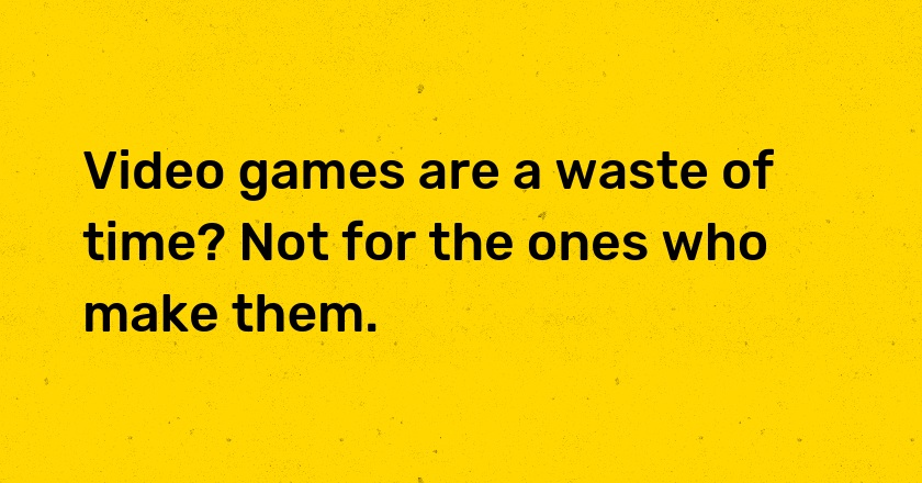 Video games are a waste of time? Not for the ones who make them.