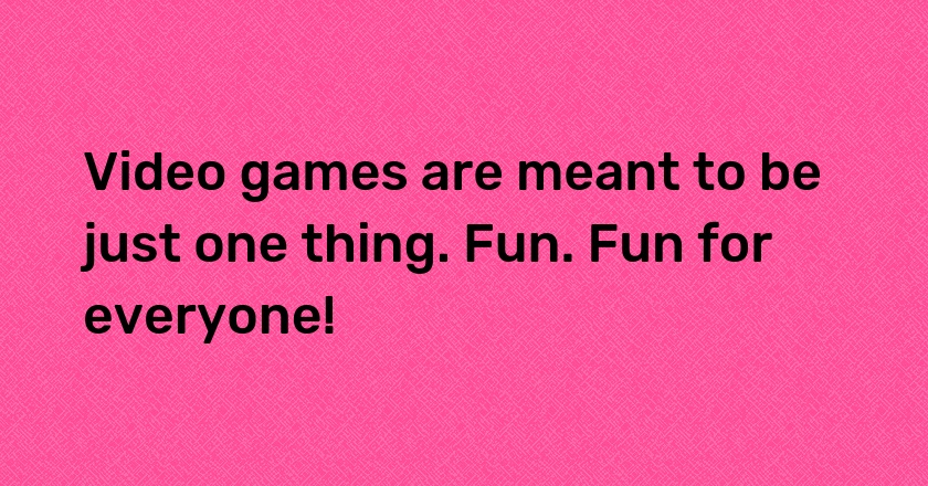 Video games are meant to be just one thing. Fun. Fun for everyone!