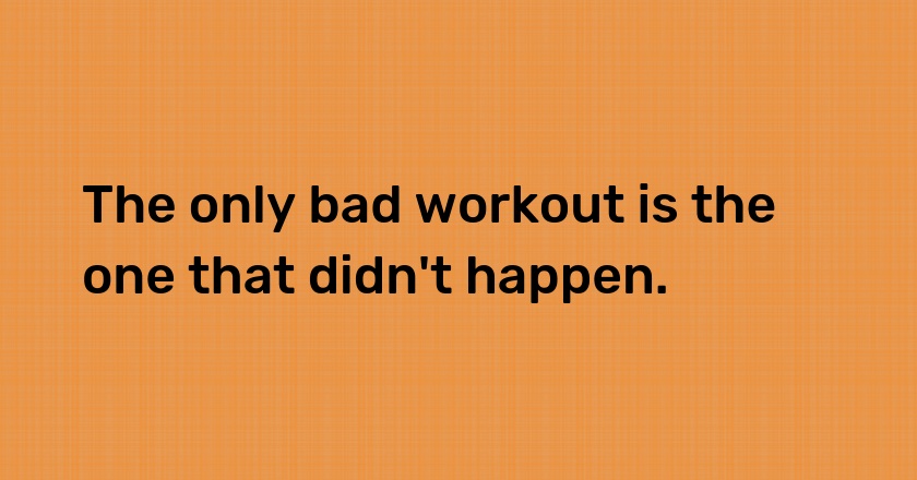 The only bad workout is the one that didn't happen.