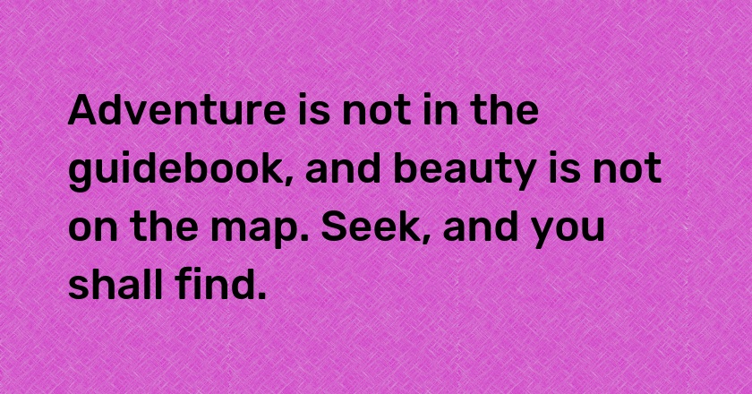 Adventure is not in the guidebook, and beauty is not on the map. Seek, and you shall find.